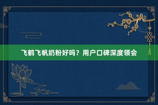 飞鹤飞帆奶粉好吗？用户口碑深度领会