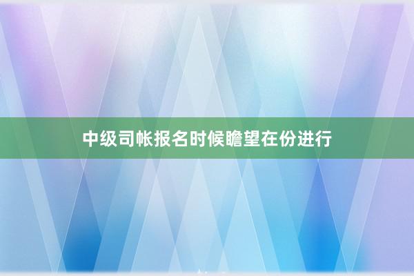 中级司帐报名时候瞻望在份进行