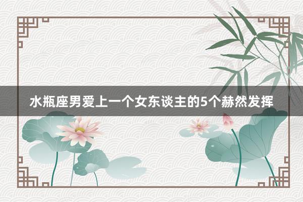 水瓶座男爱上一个女东谈主的5个赫然发挥