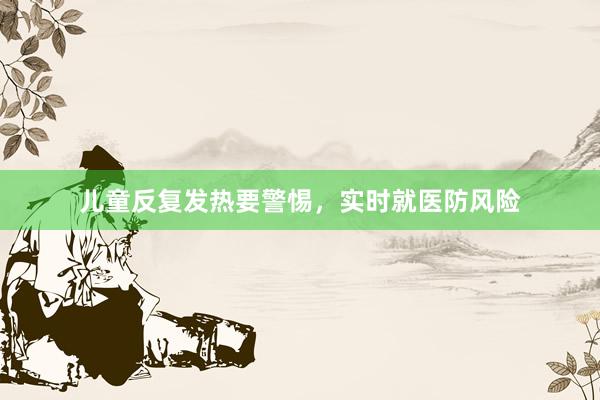 儿童反复发热要警惕，实时就医防风险
