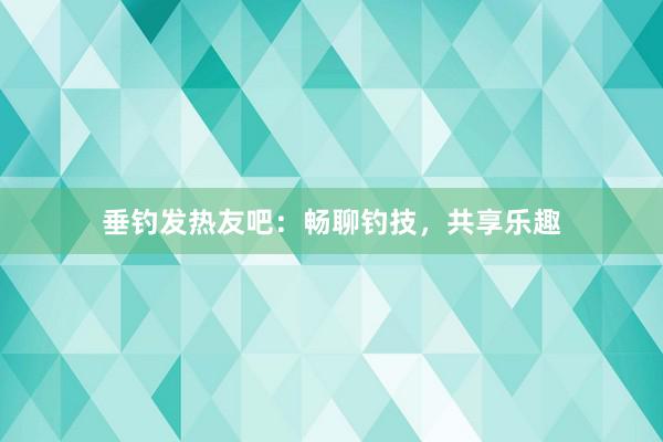 垂钓发热友吧：畅聊钓技，共享乐趣